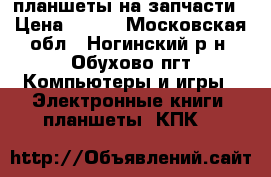 планшеты на запчасти › Цена ­ 700 - Московская обл., Ногинский р-н, Обухово пгт Компьютеры и игры » Электронные книги, планшеты, КПК   